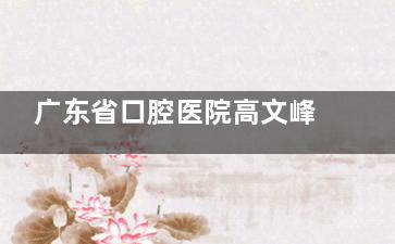 广东省口腔医院高文峰怎么样？15 年从业经验、擅长高难度种植牙！患者评价-挂号攻略分享